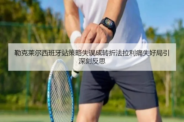 勒克莱尔西班牙站策略失误成转折法拉利痛失好局引深刻反思