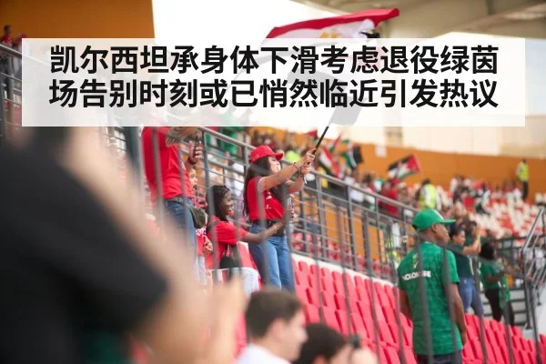 凯尔西坦承身体下滑考虑退役绿茵场告别时刻或已悄然临近引发热议