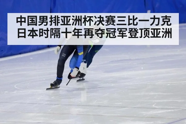 中国男排亚洲杯决赛三比一力克日本时隔十年再夺冠军登顶亚洲