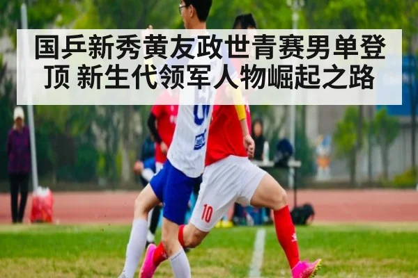 国乒新秀黄友政世青赛男单登顶 新生代领军人物崛起之路